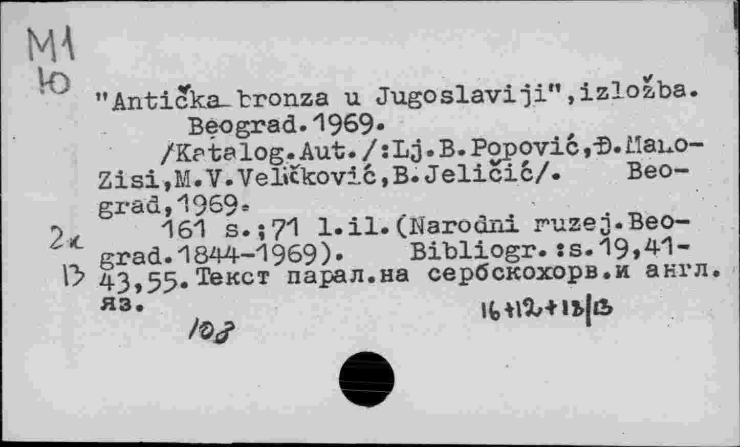 ﻿MA
\y
"Anticka.bronza u Jugoslav!ji”»izlozba.
Beograd, 1 969«
/Katalog.Aut. /sLj.B. Popovic ,•©. Mauo-Zisi,M.V.Velickovic,B. Jelicic/. Beograd, y19£9e
'іб'І s.;71 1.il. (Narodni ruzej.Beograd. 1844-1969). Bibliogr. ss.19»M~ 43,55.Тексі парал.на сербскохорв.и англ, яз«